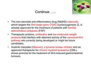 Continue …..
• The non-steroidal anti-inflammatory drug (NSAID) celecoxib,
which targets the Wnt target gene COX2 (cyclooxygenase 2), is
already approved for the treatment of patients with familial
adenomatous polyposis (FAP)
• Therapeutic proteins, antibodies and low-molecular-weight
products that interfere with aberrant activity of the canonical Wnt
pathway are currently being developed or might be future
candidates.
• Imatinib mesylate (Gleevec), a tyrosine kinase inhibitor and an
approved therapeutic for chronic myeloid leukaemia (CML),
shows promise for the treatment of Wnt-induced gastrointestinal
tumours.
 