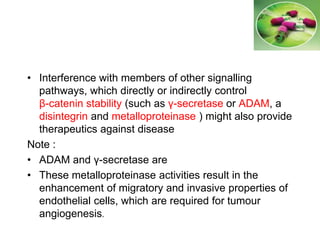 • Interference with members of other signalling
pathways, which directly or indirectly control
β-catenin stability (such as γ-secretase or ADAM, a
disintegrin and metalloproteinase ) might also provide
therapeutics against disease
Note :
• ADAM and γ-secretase are
• These metalloproteinase activities result in the
enhancement of migratory and invasive properties of
endothelial cells, which are required for tumour
angiogenesis.
 