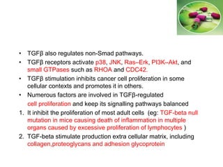 • TGFβ also regulates non-Smad pathways.
• TGFβ receptors activate p38, JNK, Ras–Erk, PI3K–Akt, and
small GTPases such as RHOA and CDC42.
• TGFβ stimulation inhibits cancer cell proliferation in some
cellular contexts and promotes it in others.
• Numerous factors are involved in TGFβ-regulated
cell proliferation and keep its signalling pathways balanced
1. It inhibit the proliferation of most adult cells (eg: TGF-beta null
mutation in mice causing death of inflammation in multiple
organs caused by excessive proliferation of lymphocytes )
2. TGF-beta stimulate production extra cellular matrix, including
collagen,proteoglycans and adhesion glycoprotein
 