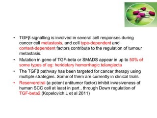 • TGFβ signalling is involved in several cell responses during
cancer cell metastasis, and cell type-dependent and
context-dependent factors contribute to the regulation of tumour
metastasis.
• Mutation in gene of TGF-beta or SMADS appear in up to 50% of
some types of eg: heridetary hemorrhagic telangiecta
• The TGFβ pathway has been targeted for cancer therapy using
multiple strategies. Some of them are currently in clinical trials
• Reserverotral (a potent antitumor factor) inhibit invasiveness of
human SCC cell at least in part , through Down regulation of
TGF-beta2 (Kopelovich L et al 2011)
 