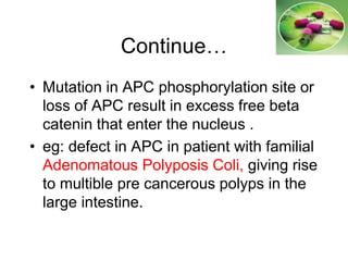 Continue…
• Mutation in APC phosphorylation site or
loss of APC result in excess free beta
catenin that enter the nucleus .
• eg: defect in APC in patient with familial
Adenomatous Polyposis Coli, giving rise
to multible pre cancerous polyps in the
large intestine.
 