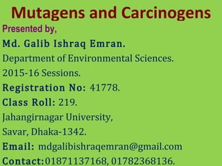 Mutagens and Carcinogens
Presented by,
Md. Galib Ishraq Emran.
Department of Environmental Sciences.
2015-16 Sessions.
Registration No: 41778.
Class Roll: 219.
Jahangirnagar University,
Savar, Dhaka-1342.
Email: mdgalibishraqemran@gmail.com
Contact:01871137168, 01782368136.
 