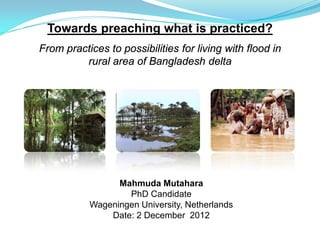 Towards preaching what is practiced?
From practices to possibilities for living with flood in
         rural area of Bangladesh delta




                 Mahmuda Mutahara
                   PhD Candidate
           Wageningen University, Netherlands
               Date: 2 December 2012
 