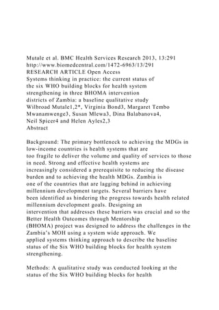 Mutale et al. BMC Health Services Research 2013, 13:291
http://www.biomedcentral.com/1472-6963/13/291
RESEARCH ARTICLE Open Access
Systems thinking in practice: the current status of
the six WHO building blocks for health system
strengthening in three BHOMA intervention
districts of Zambia: a baseline qualitative study
Wilbroad Mutale1,2*, Virginia Bond3, Margaret Tembo
Mwanamwenge3, Susan Mlewa3, Dina Balabanova4,
Neil Spicer4 and Helen Ayles2,3
Abstract
Background: The primary bottleneck to achieving the MDGs in
low-income countries is health systems that are
too fragile to deliver the volume and quality of services to those
in need. Strong and effective health systems are
increasingly considered a prerequisite to reducing the disease
burden and to achieving the health MDGs. Zambia is
one of the countries that are lagging behind in achieving
millennium development targets. Several barriers have
been identified as hindering the progress towards health related
millennium development goals. Designing an
intervention that addresses these barriers was crucial and so the
Better Health Outcomes through Mentorship
(BHOMA) project was designed to address the challenges in the
Zambia’s MOH using a system wide approach. We
applied systems thinking approach to describe the baseline
status of the Six WHO building blocks for health system
strengthening.
Methods: A qualitative study was conducted looking at the
status of the Six WHO building blocks for health
 