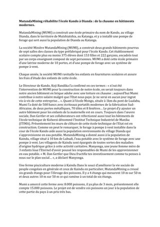 MutandaMining réhabilite l’école Kando à Dianda : de la chaume en bâtiments
modernes.
MutandaMining (MUMI) a construit une école primaire du nom de Kando, au village
Dianda, dans le territoire de Mutshiatshia, au Katanga, et y a installé une pompe de
forage qui sert aussi la population de Dianda au Katanga.
La société Minière MutandaMining (MUMI), a construit deux grands bâtiments pourvus
de sept salles des classes du type préfabriqué pour l’école Kando. Cet établissement
scolaire compte plus ou moins 375 élèves dont 153 filles et 222 garçons, encadrés tout
par un corps enseignant composé de sept personnes. MUMI a doté cette école primaire
d’une latrine moderne de 10 portes, et d’une pompe de forage avec un système de
pompe à vent.
Chaque année, la société MUMI ravitaille les enfants en fournitures scolaires et assure
les frais d’étude des enfants de cette école.
Le Directeur de Kando, Koji Bandika l’a confirmé en ces termes : « n’eut été
l’intervention de MUMI pour la construction de notre école, on serait toujours dans
notre ancien bâtiment en brique adobe avec une toiture en chaume ; aujourd’hui Mumi
contribue { notre salaire malgré que l’Etat nous paye. Je ne serai en aucun jour ingrat
vis-à-vis de cette entreprise… ». Quant { l’école Mongo, située { 1km du pont de Lualaba,
Mumi l’a doté de 500 bancs avec écriteaux portatifs modernes de la fabrication Sud-
Africaine, de deux portes métalliques, 70 tôles et 8 fenêtres… Le projet d’y ajouter un
autre bâtiment pour les enfants de la maternelle est en cours. Toujours dans l’œuvre
sociale, Dan Gertler et ses collaborateurs ont réfectionné aussi tout les bâtiments de
l’école technique de Kolwezi dénommé l‘Institut Technique Industriel de Manika
(ITIMA). Présentement les murs de clôture de cette école technique de l’Etat est en
construction. Comme on peut le remarquer, le forage à pompe à vent installée dans la
cour de l’école Kando aide aussi la population environnante du village Dianda qui
s’approvisionne en eau potable. MutandaMining a donné aussi à la population de
Kaindu, village situé { 10 km de Lubudi, l’eau potable avec le système de forage avec une
pompe à vent. Les villageois de Kaindu sont épargnés de toutes sortes des maladies
d’origine hydrique grâce { cette activité caritative. Manyonga, une jeune femme mère de
3 enfants loue l’Eternel d’avoir poussé les responsables de Mumi de les approvisionner
en eau potable. « M. Dan Gertler que Dieu fructifie tes investissement comme tu penses à
nous sur le plan social… », a déclaré Manyonga.
Une ferme pisciculture moderne { Kaindu Dans le souci d’améliorer la vie sociale de
peuple congolais en générale et ceux de Kaindu en particulier, MutandaMining a creusé
six grands étangs pour l’élevage des poissons. Il y a 4 étangs qui mesurent 10 m sur 50 m
et deux autres 10 m sur 50 m ce qui ramène à un total de six étangs.
Mumi a amorcé cette ferme avec 8.000 poissons, il ya plus de 3 mois, présentement elle
compte 15.000 poissons. Le projet est de vendre ces poissons un jour à la population de
cette partie du pays à un prix très bas.
 