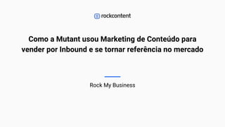 Como a Mutant usou Marketing de Conteúdo para
vender por Inbound e se tornar referência no mercado
Rock My Business
1
 