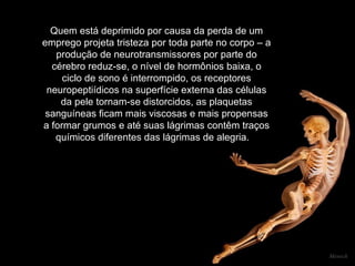 Quem está deprimido por causa da perda de um emprego projeta tristeza por toda parte no corpo – a produção de neurotransmissores por parte do cérebro reduz-se, o nível de hormônios baixa, o ciclo de sono é interrompido, os receptores neuropeptiídicos na superfície externa das células da pele tornam-se distorcidos, as plaquetas sanguíneas ficam mais viscosas e mais propensas a formar grumos e até suas lágrimas contêm traços químicos diferentes das lágrimas de alegria.      Mensch 