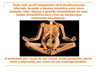 Todo este perfil bioquímico será drasticamente alterado quando a pessoa encontra uma nova posição. Isto reforça a grande necessidade de usar nossa consciência para criar os corpos que realmente desejamos.  A ansiedade por causa de um exame acaba passando, assim como a depressão por causa de um emprego perdido. 