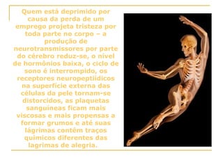 Quem está deprimido por causa da perda de um emprego projeta tristeza por toda parte no corpo – a produção de neurotransmissores por parte do cérebro reduz-se, o nível de hormônios baixa, o ciclo de sono é interrompido, os receptores neuropeptiídicos na superfície externa das células da pele tornam-se distorcidos, as plaquetas sanguíneas ficam mais viscosas e mais propensas a formar grumos e até suas lágrimas contêm traços químicos diferentes das lagrimas de alegria.       