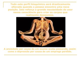 Todo este perfil bioquímico será drasticamente alterado quando a pessoa encontra uma nova posição. Isto reforça a grande necessidade de usar nossa consciência para criar os corpos que realmente desejamos.  A ansiedade por causa de um exame acaba passando, assim como a depressão por causa de um emprego perdido. 