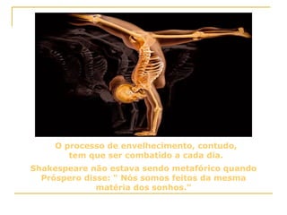 O processo de envelhecimento, contudo, tem que ser combatido a cada dia. Shakespeare não estava sendo metafórico quando Próspero disse: “ Nós somos feitos da mesma matéria dos sonhos.” 