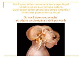 Você quer saber como esta seu corpo hoje? Lembre-se do que pensou ontem. Quer saber como estará seu corpo amanhã? Olhe seus pensamentos hoje!  Ou você abre seu coração,  ou algum cardiologista o fará por você!  