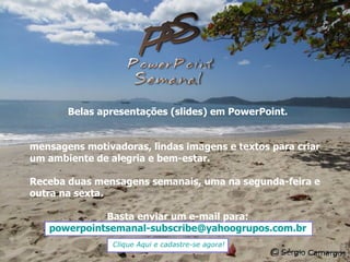 Belas apresentações (slides) em PowerPoint. mensagens motivadoras, lindas imagens e textos para criar um ambiente de alegria e bem-estar. Receba duas mensagens semanais, uma na segunda-feira e outra na sexta. Basta enviar um e-mail para: [email_address] Clique Aqui e cadastre-se agora! 