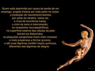 Quem está deprimido por causa da perda de um emprego, projeta tristeza por toda parte no corpo:  a produção de neurotransmissores, por parte do cérebro, reduz-se;  o nível de hormônios baixa;  o ciclo de sono é interrompido;  os receptores neuropeptiídicos, na superfície externa das células da pele, tornam-se distorcidos;  as plaquetas sangüíneas ficam mais viscosas  e mais propensas a formar grumos;  e até suas lágrimas contêm traços químicos, diferentes das lágrimas de alegria.      Mensch 