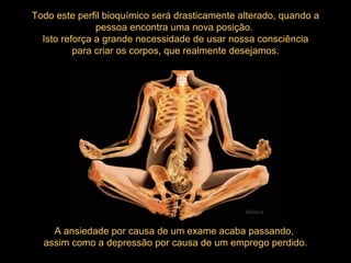 A ansiedade por causa de um exame acaba passando,  assim como a depressão por causa de um emprego perdido. Todo este perfil bioquímico será drasticamente alterado, quando a pessoa encontra uma nova posição.  Isto reforça a grande necessidade de usar nossa consciência para criar os corpos, que realmente desejamos.  Mensch 
