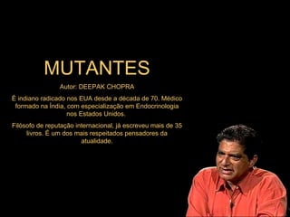 MUTANTES Autor: DEEPAK CHOPRA É indiano radicado nos EUA desde a década de 70. Médico formado na Índia, com especialização em Endocrinologia nos Estados Unidos.  Filósofo de reputação internacional, já escreveu mais de 35 livros. É um dos mais respeitados pensadores da atualidade. 