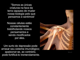 "Somos as únicas criaturas na face da terra capazes de mudar nossa biologia pelo que pensamos e sentimos! Mensch Nossas células estão  constantemente  bisbilhotando nossos  pensamentos e  sendo modificados  por eles. Um surto de depressão pode  arrasar seu sistema imunológico;  apaixonar-se, ao contrário,  pode fortificá-lo tremendamente. 