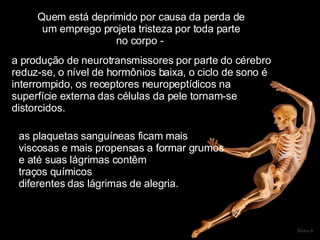 Quem está deprimido por causa da perda de um emprego projeta tristeza por toda parte no corpo -  Mensch a produção de neurotransmissores por parte do cérebro  reduz-se, o nível de hormônios baixa, o ciclo de sono é  interrompido, os receptores neuropeptídicos na  superfície externa das células da pele tornam-se  distorcidos.  as plaquetas sanguíneas ficam mais  viscosas e mais propensas a formar grumos  e até suas lágrimas contêm  traços químicos  diferentes das lágrimas de alegria.      