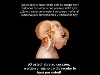 ¿Usted quiere saber como está su cuerpo hoy? Entonces recuerde lo que pensó y sintió ayer. ¿Quiere saber como estará su cuerpo mañana? ¡Observe sus pensamientos y emociones hoy! ¡O usted  abre su corazón,  o algún cirujano cardivascular lo hará por usted!   