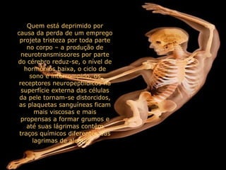 Quem está deprimido por causa da perda de um emprego projeta tristeza por toda parte no corpo – a produção de neurotransmissores por parte do cérebro reduz-se, o nível de hormônios baixa, o ciclo de sono é interrompido, os receptores neuropeptiídicos na superfície externa das células da pele tornam-se distorcidos, as plaquetas sanguíneas ficam mais viscosas e mais propensas a formar grumos e até suas lágrimas contêm traços químicos diferentes das lagrimas de alegria.      