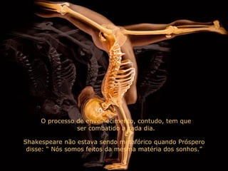 O processo de envelhecimento, contudo, tem que ser combatido a cada dia. Shakespeare não estava sendo metafórico quando Próspero disse: “ Nós somos feitos da mesma matéria dos sonhos.” 