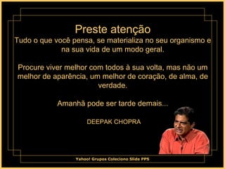 Preste atenção Tudo o que você pensa, se materializa no seu organismo e na sua vida de um modo geral. Procure viver melhor com todos à sua volta, mas não um melhor de aparência, um melhor de coração, de alma, de verdade. Amanhã pode ser tarde demais...   DEEPAK CHOPRA 