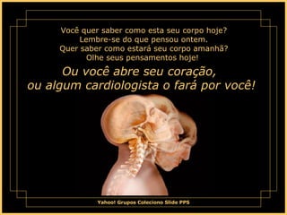 Você quer saber como esta seu corpo hoje? Lembre-se do que pensou ontem. Quer saber como estará seu corpo amanhã? Olhe seus pensamentos hoje!  Ou você abre seu coração,  ou algum cardiologista o fará por você!  