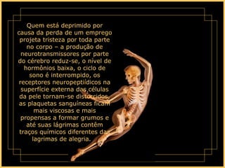 Quem está deprimido por causa da perda de um emprego projeta tristeza por toda parte no corpo – a produção de neurotransmissores por parte do cérebro reduz-se, o nível de hormônios baixa, o ciclo de sono é interrompido, os receptores neuropeptiídicos na superfície externa das células da pele tornam-se distorcidos, as plaquetas sanguíneas ficam mais viscosas e mais propensas a formar grumos e até suas lágrimas contêm traços químicos diferentes das lagrimas de alegria.      