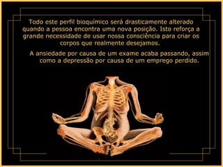 Todo este perfil bioquímico será drasticamente alterado quando a pessoa encontra uma nova posição. Isto reforça a grande necessidade de usar nossa consciência para criar os corpos que realmente desejamos.  A ansiedade por causa de um exame acaba passando, assim como a depressão por causa de um emprego perdido. 
