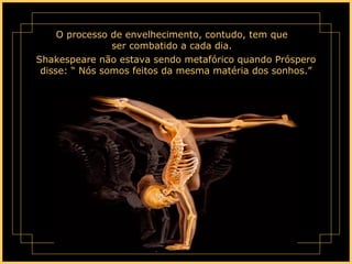 O processo de envelhecimento, contudo, tem que ser combatido a cada dia. Shakespeare não estava sendo metafórico quando Próspero disse: “ Nós somos feitos da mesma matéria dos sonhos.” 