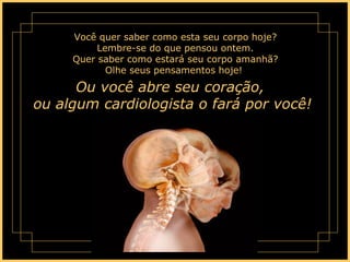 Você quer saber como esta seu corpo hoje? Lembre-se do que pensou ontem. Quer saber como estará seu corpo amanhã? Olhe seus pensamentos hoje!  Ou você abre seu coração,  ou algum cardiologista o fará por você!  