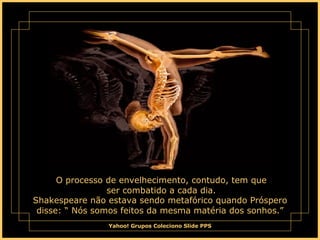 O processo de envelhecimento, contudo, tem que ser combatido a cada dia. Shakespeare não estava sendo metafórico quando Próspero disse: “ Nós somos feitos da mesma matéria dos sonhos.” 
