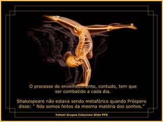O processo de envelhecimento, contudo, tem que ser combatido a cada dia. Shakespeare não estava sendo metafórico quando Próspero disse: “ Nós somos feitos da mesma matéria dos sonhos.” 