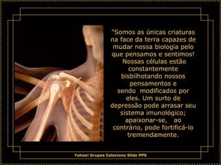 "Somos as únicas criaturas
                na face da terra capazes de
                 mudar nossa biologia pelo
                que pensamos e sentimos!
                    Nossas células estão
                      constantemente
                   bisbilhotando nossos
                       pensamentos e
                  sendo modificados por
                     eles. Um surto de
                depressão pode arrasar seu
                   sistema imunológico;
                     apaixonar-se, ao
                 contrário, pode fortificá-lo
                      tremendamente.


Yahoo! Grupos Coleciono Slide PPS
 