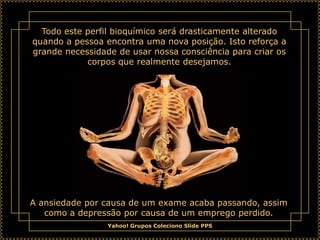 Todo este perfil bioquímico será drasticamente alterado
quando a pessoa encontra uma nova posição. Isto reforça a
grande necessidade de usar nossa consciência para criar os
            corpos que realmente desejamos.




A ansiedade por causa de um exame acaba passando, assim
   como a depressão por causa de um emprego perdido.
                 Yahoo! Grupos Coleciono Slide PPS
 