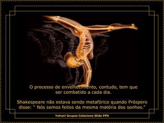 O processo de envelhecimento, contudo, tem que
                ser combatido a cada dia.

Shakespeare não estava sendo metafórico quando Próspero
 disse: “ Nós somos feitos da mesma matéria dos sonhos.”
                Yahoo! Grupos Coleciono Slide PPS
 