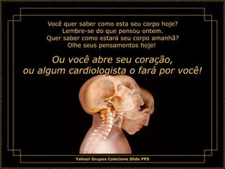 Você quer saber como esta seu corpo hoje?
          Lembre-se do que pensou ontem.
     Quer saber como estará seu corpo amanhã?
            Olhe seus pensamentos hoje!

      Ou você abre seu coração,
ou algum cardiologista o fará por você!




              Yahoo! Grupos Coleciono Slide PPS
 