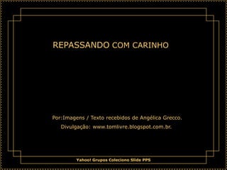 REPASSANDO COM CARINHO




Por:Imagens / Texto recebidos de Angélica Grecco.
   Divulgação: www.tomlivre.blogspot.com.br.




         Yahoo! Grupos Coleciono Slide PPS
 