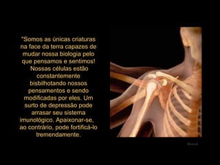 "Somos as únicas criaturas na face da terra capazes de mudar nossa biologia pelo que pensamos e sentimos!  Nossas células estão constantemente bisbilhotando nossos pensamentos e sendo modificadas por eles. Um surto de depressão pode arrasar seu sistema imunológico. Apaixonar-se,  ao contrário, pode fortificá-lo tremendamente. Mensch 