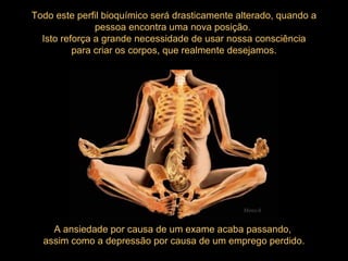 A ansiedade por causa de um exame acaba passando,  assim como a depressão por causa de um emprego perdido. Todo este perfil bioquímico será drasticamente alterado, quando a pessoa encontra uma nova posição.  Isto reforça a grande necessidade de usar nossa consciência para criar os corpos, que realmente desejamos.  Mensch 