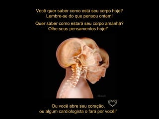 Você quer saber como está seu corpo hoje? Lembre-se do que pensou ontem! Quer saber como estará seu corpo amanhã? Olhe seus pensamentos hoje!”   Ou você abre seu coração,  ou algum cardiologista o fará por você!”    Mensch 