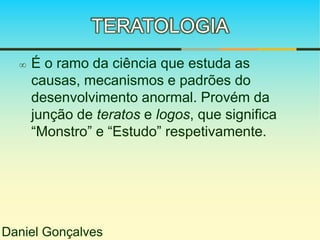 TERATOLOGIA 
 É o ramo da ciência que estuda as 
causas, mecanismos e padrões do 
desenvolvimento anormal. Provém da 
junção de teratos e logos, que significa 
“Monstro” e “Estudo” respetivamente. 
Daniel Gonçalves 
 