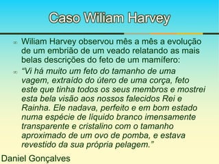 Caso Wiliam Harvey 
 Wiliam Harvey observou mês a mês a evolução 
de um embrião de um veado relatando as mais 
belas descrições do feto de um mamífero: 
 “Vi há muito um feto do tamanho de uma 
vagem, extraído do útero de uma corça, feto 
este que tinha todos os seus membros e mostrei 
esta bela visão aos nossos falecidos Rei e 
Rainha. Ele nadava, perfeito e em bom estado 
numa espécie de líquido branco imensamente 
transparente e cristalino com o tamanho 
aproximado de um ovo de pomba, e estava 
revestido da sua própria pelagem.” 
Daniel Gonçalves 
 
