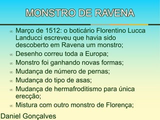 MONSTRO DE RAVENA 
 Março de 1512: o boticário Florentino Lucca 
Landucci escreveu que havia sido 
descoberto em Ravena um monstro; 
 Desenho correu toda a Europa; 
 Monstro foi ganhando novas formas; 
 Mudança de número de pernas; 
 Mudança do tipo de asas; 
 Mudança de hermafroditismo para única 
erecção; 
 Mistura com outro monstro de Florença; 
Daniel Gonçalves 
 