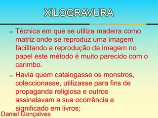 XILOGRAVURA 
 Técnica em que se utiliza madeira como 
matriz onde se reproduz uma imagem 
facilitando a reprodução da imagem no 
papel este método é muito parecido com o 
carimbo. 
 Havia quem catalogasse os monstros, 
coleccionasse, utilizasse para fins de 
propaganda religiosa e outros 
assinalavam a sua ocorrência e 
significado em livros; 
Daniel Gonçalves 
 