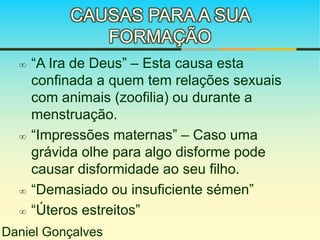 CAUSAS PARA A SUA 
FORMAÇÃO 
 “A Ira de Deus” – Esta causa esta 
confinada a quem tem relações sexuais 
com animais (zoofilia) ou durante a 
menstruação. 
 “Impressões maternas” – Caso uma 
grávida olhe para algo disforme pode 
causar disformidade ao seu filho. 
 “Demasiado ou insuficiente sémen” 
 “Úteros estreitos” 
Daniel Gonçalves 
 