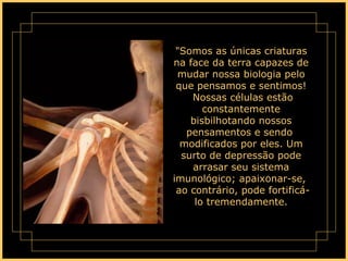 "Somos as únicas criaturas na face da terra capazes de mudar nossa biologia pelo que pensamos e sentimos!  Nossas células estão constantemente bisbilhotando nossos pensamentos e sendo  modificados por eles. Um surto de depressão pode arrasar seu sistema imunológico; apaixonar-se,  ao contrário, pode fortificá-lo tremendamente. 