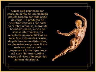 Quem está deprimido por causa da perda de um emprego projeta tristeza por toda parte no corpo – a produção de neurotransmissores por parte do cérebro reduz-se, o nível de hormônios baixa, o ciclo de sono é interrompido, os receptores neuropeptiídicos na superfície externa das células da pele tornam-se distorcidos, as plaquetas sanguíneas ficam mais viscosas e mais propensas a formar grumos e até suas lágrimas contêm traços químicos diferentes das lagrimas de alegria.      