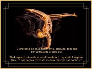 O processo de envelhecimento, contudo, tem que ser combatido a cada dia. Shakespeare não estava sendo metafórico quando Próspero disse: “ Nós somos feitos da mesma matéria dos sonhos.” 