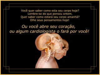 Você quer saber como esta seu corpo hoje? Lembre-se do que pensou ontem. Quer saber como estará seu corpo amanhã? Olhe seus pensamentos hoje!  Ou você abre seu coração,  ou algum cardiologista o fará por você!  